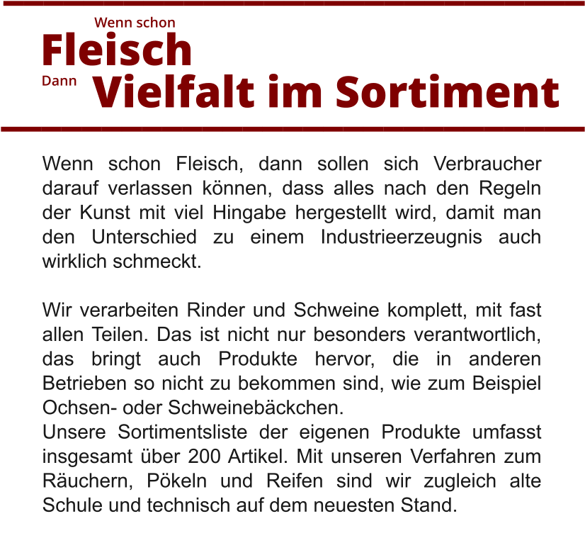 Wenn schon Fleisch, dann sollen sich Verbraucher darauf verlassen können, dass alles nach den Regeln der Kunst mit viel Hingabe hergestellt wird, damit man den Unterschied zu einem Industrieerzeugnis auch wirklich schmeckt.  Wir verarbeiten Rinder und Schweine komplett, mit fast allen Teilen. Das ist nicht nur besonders verantwortlich, das bringt auch Produkte hervor, die in anderen Betrieben so nicht zu bekommen sind, wie zum Beispiel Ochsen- oder Schweinebäckchen.  Unsere Sortimentsliste der eigenen Produkte umfasst insgesamt über 200 Artikel. Mit unseren Verfahren zum Räuchern, Pökeln und Reifen sind wir zugleich alte Schule und technisch auf dem neuesten Stand.